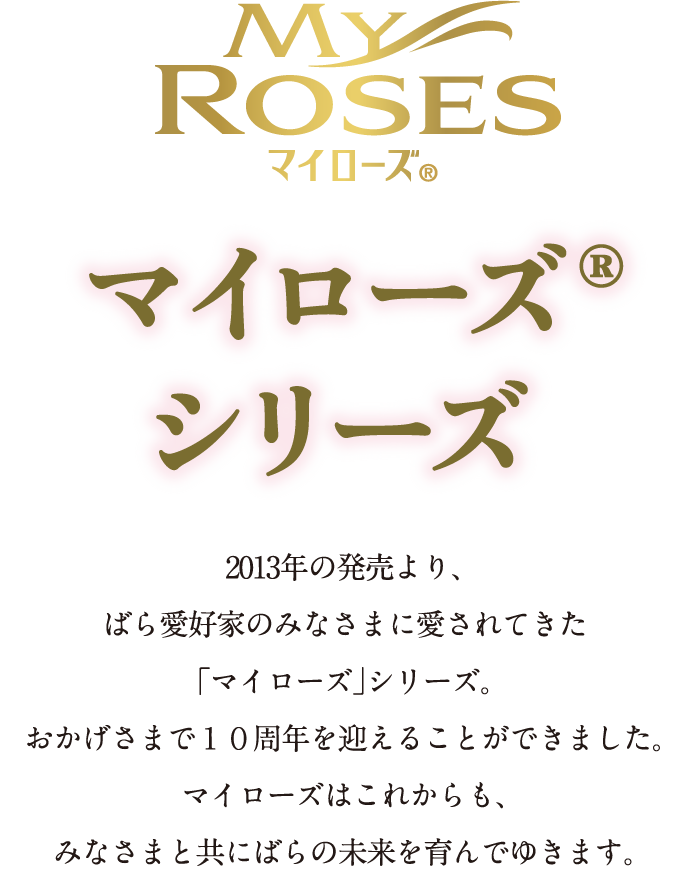 マイローズ® マイローズ®シリーズ 2013年の発売より、ばら愛好家のみなさまに愛されてきた「マイローズ」シリーズ。おかげさまで１０周年を迎えることができました。マイローズはこれからも、みなさまと共にばらの未来を育んでゆきます。