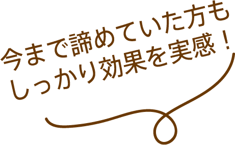 今まで諦めていた方もしっかり効果を実感！